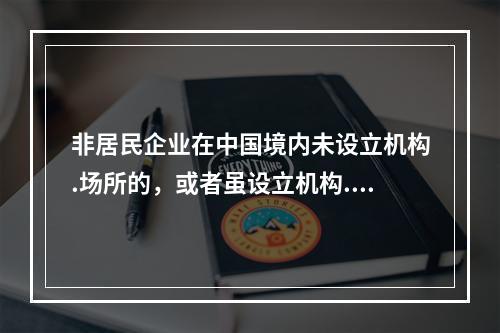 非居民企业在中国境内未设立机构.场所的，或者虽设立机构.场所