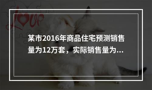 某市2016年商品住宅预测销售量为12万套，实际销售量为9万