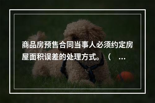 商品房预售合同当事人必须约定房屋面积误差的处理方式。（　　