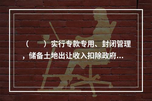 （　　）实行专款专用、封闭管理，储备土地出让收入扣除政府土