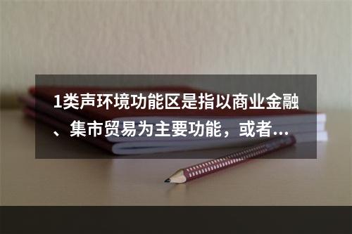 1类声环境功能区是指以商业金融、集市贸易为主要功能，或者居