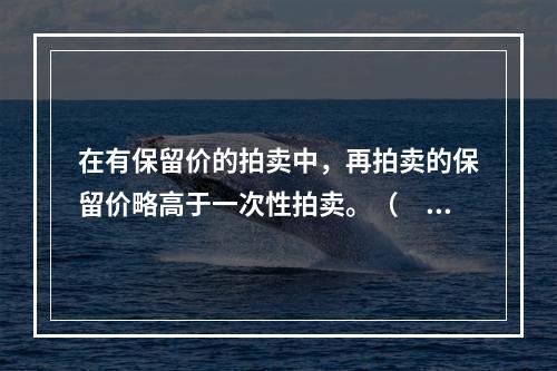 在有保留价的拍卖中，再拍卖的保留价略高于一次性拍卖。（　　