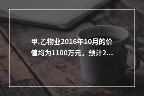 甲.乙物业2016年10月的价值均为1100万元。预计201