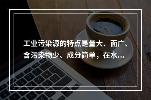 工业污染源的特点是量大、面广、含污染物少、成分简单，在水中