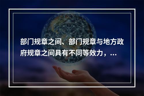 部门规章之间、部门规章与地方政府规章之间具有不同等效力，在