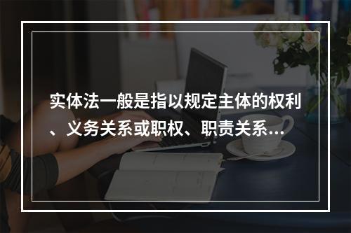 实体法一般是指以规定主体的权利、义务关系或职权、职责关系为