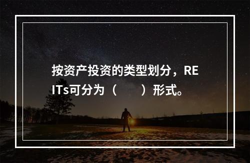 按资产投资的类型划分，REITs可分为（　　）形式。