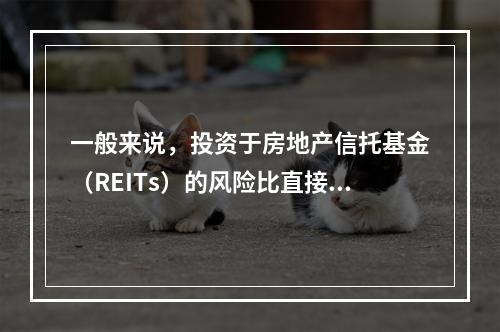 一般来说，投资于房地产信托基金（REITs）的风险比直接投