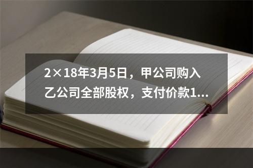 2×18年3月5日，甲公司购入乙公司全部股权，支付价款120