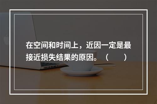 在空间和时间上，近因一定是最接近损失结果的原因。（　　）