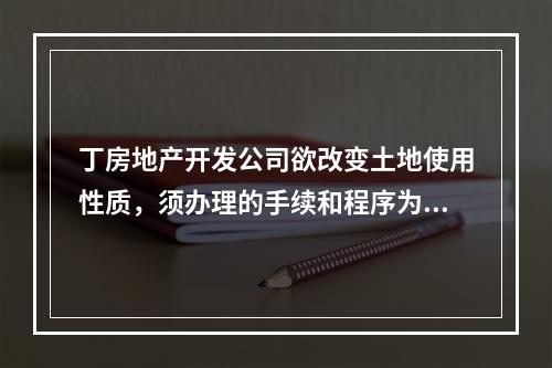 丁房地产开发公司欲改变土地使用性质，须办理的手续和程序为（　