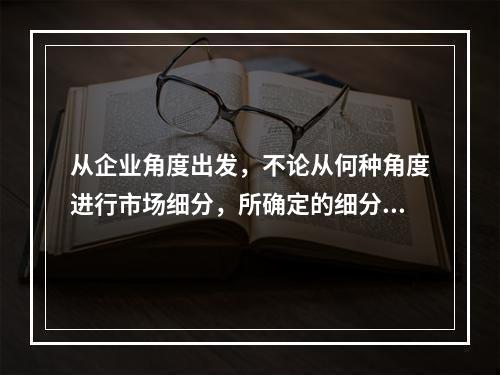 从企业角度出发，不论从何种角度进行市场细分，所确定的细分市