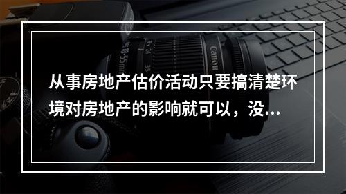 从事房地产估价活动只要搞清楚环境对房地产的影响就可以，没有必