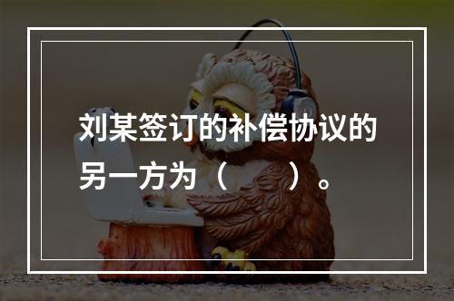 刘某签订的补偿协议的另一方为（　　）。