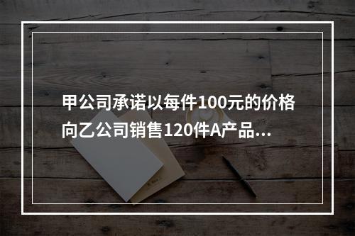 甲公司承诺以每件100元的价格向乙公司销售120件A产品。产