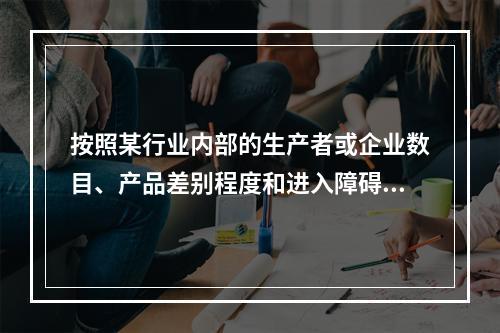 按照某行业内部的生产者或企业数目、产品差别程度和进入障碍大