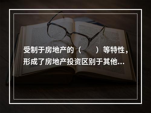 受制于房地产的（　　）等特性，形成了房地产投资区别于其他类