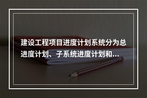 建设工程项目进度计划系统分为总进度计划、子系统进度计划和单项