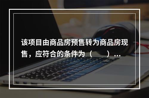 该项目由商品房预售转为商品房现售，应符合的条件为（　　）。