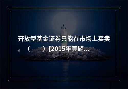 开放型基金证券只能在市场上买卖。（　　）[2015年真题]