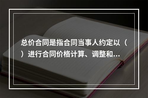 总价合同是指合同当事人约定以（）进行合同价格计算、调整和确认