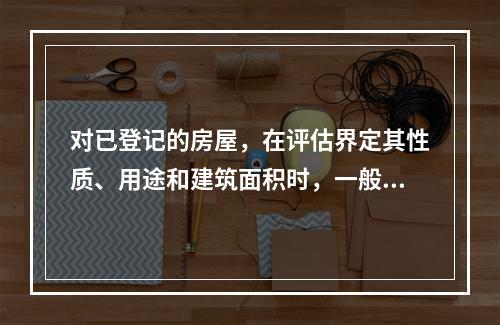 对已登记的房屋，在评估界定其性质、用途和建筑面积时，一般应以