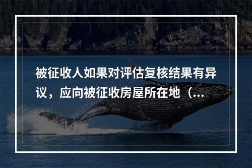 被征收人如果对评估复核结果有异议，应向被征收房屋所在地（　　