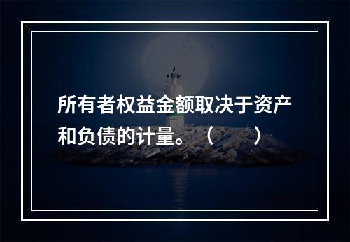 所有者权益金额取决于资产和负债的计量。（　　）