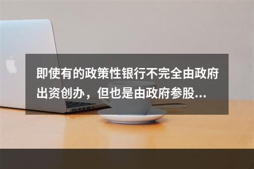 即使有的政策性银行不完全由政府出资创办，但也是由政府参股或