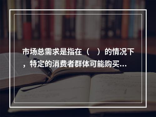 市场总需求是指在（　）的情况下，特定的消费者群体可能购买的总