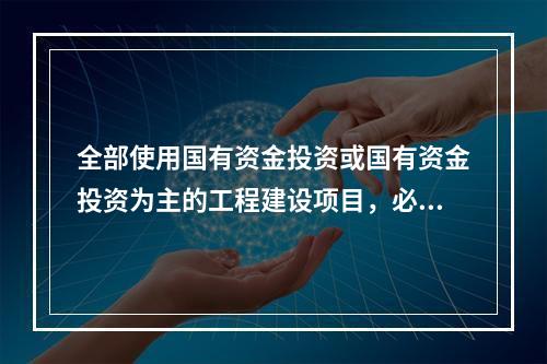 全部使用国有资金投资或国有资金投资为主的工程建设项目，必须采