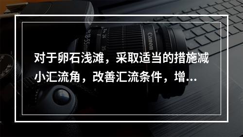 对于卵石浅滩，采取适当的措施减小汇流角，改善汇流条件，增大浅