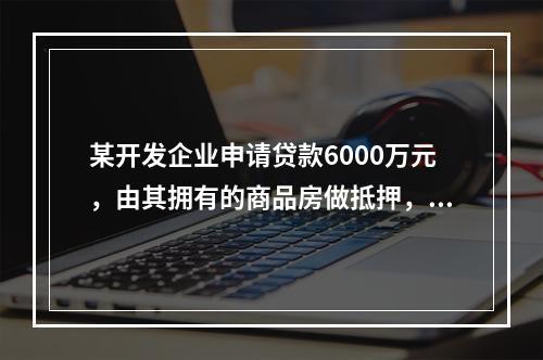 某开发企业申请贷款6000万元，由其拥有的商品房做抵押，该企