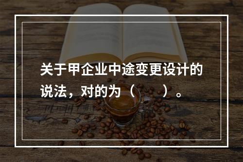 关于甲企业中途变更设计的说法，对的为（　　）。