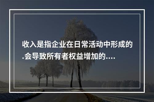 收入是指企业在日常活动中形成的.会导致所有者权益增加的.与所