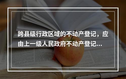 跨县级行政区域的不动产登记，应由上一级人民政府不动产登记主