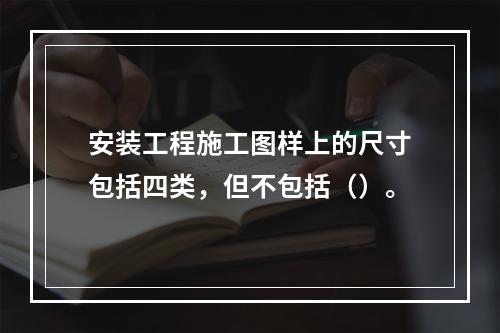 安装工程施工图样上的尺寸包括四类，但不包括（）。