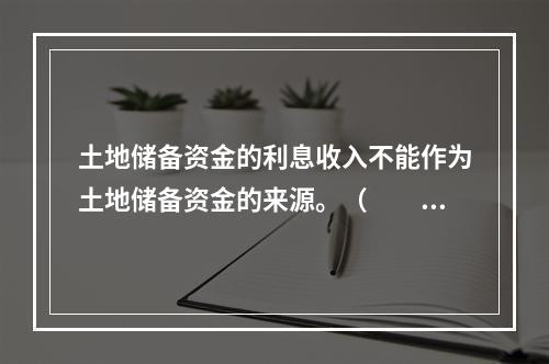 土地储备资金的利息收入不能作为土地储备资金的来源。（　　）