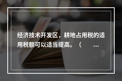 经济技术开发区，耕地占用税的适用税额可以适当提高。（　　）