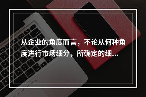 从企业的角度而言，不论从何种角度进行市场细分，所确定的细分市