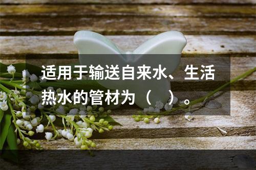 适用于输送自来水、生活热水的管材为（　）。