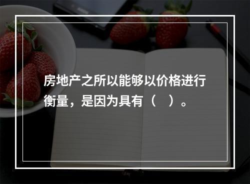 房地产之所以能够以价格进行衡量，是因为具有（　）。