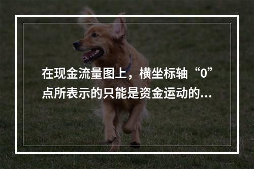 在现金流量图上，横坐标轴“0”点所表示的只能是资金运动的时间