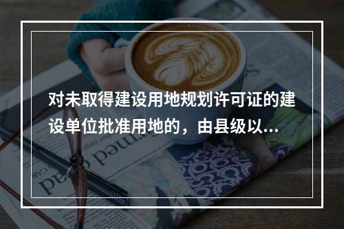 对未取得建设用地规划许可证的建设单位批准用地的，由县级以上人