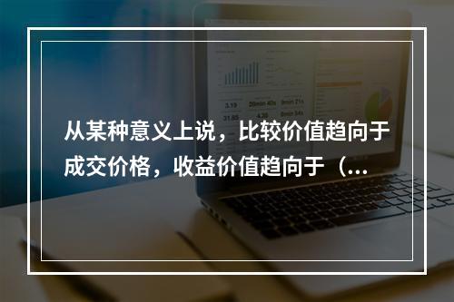 从某种意义上说，比较价值趋向于成交价格，收益价值趋向于（　）