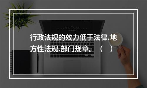 行政法规的效力低于法律.地方性法规.部门规章。（　）