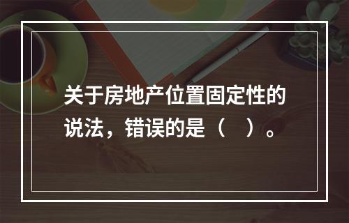 关于房地产位置固定性的说法，错误的是（　）。