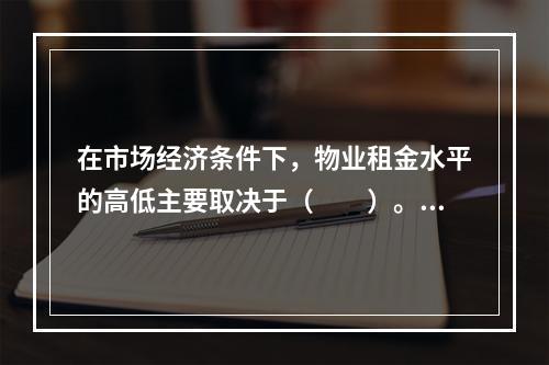 在市场经济条件下，物业租金水平的高低主要取决于（　　）。[