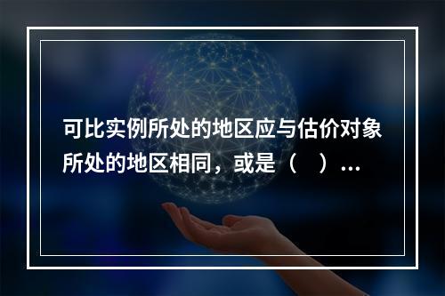 可比实例所处的地区应与估价对象所处的地区相同，或是（　）。