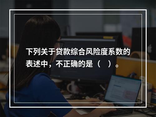 下列关于贷款综合风险度系数的表述中，不正确的是（　）。